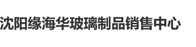 123操逼大视频沈阳缘海华玻璃制品销售中心